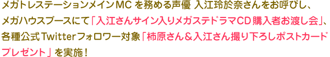 メガトレステーションメインMCを務める声優 入江玲於奈さんをお呼びし、
メガハウスブースにて「入江さんサイン入りメガステドラマCD購入者お渡し会」、
各種公式Twitterフォロワー対象「柿原さん＆入江さん撮り下ろしポストカード
プレゼント」を実施！