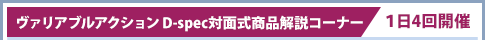 Variable Action D規格面對面產品解說區/每天舉辦4次