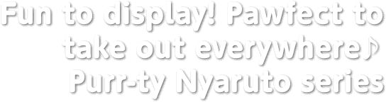 Fun to display! Pawfect to take out everywhere♪ Purr-ty Nyaruto series