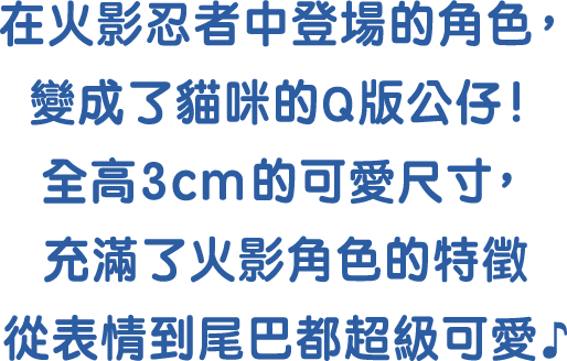 在火影忍者中登場的角色，變成了貓咪的Q版公仔! 全高3cm的可愛尺寸，充滿了火影角色的特徵 從表情到尾巴都超級可愛♪