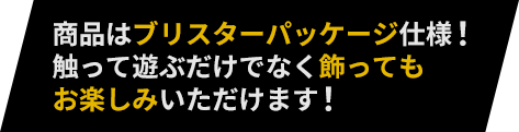 商品はブリスターパッケージ仕様！触って遊ぶだけでなく飾ってもお楽しみいただけます！