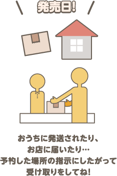 発売日！ おうちに発送されたり、お店に届いたり… 予約した場所の指示にしたがって受け取りをしてね！