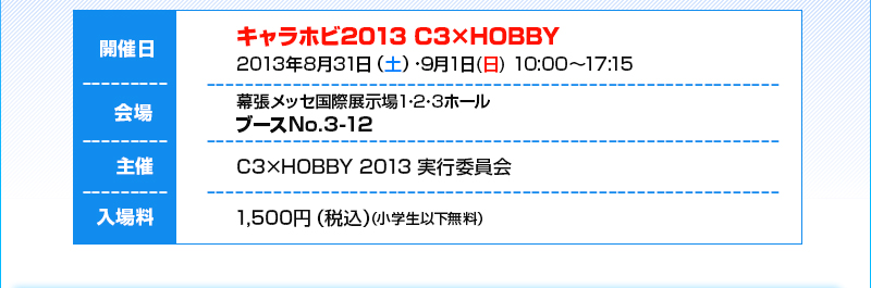 日期：2013年Aug. 31日（週六）/ Sep. 1日（週日），上午10:00 - 下午5:15 / 地點：幕張國際展覽中心1、2、3號館，3-12號攤位 / 門票：1,500日圓（含稅）