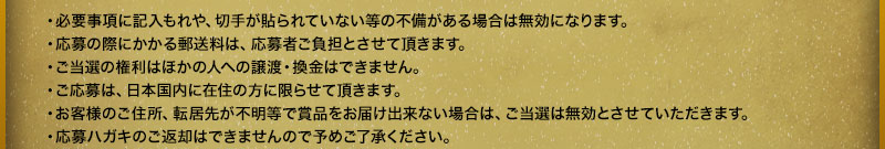·有必要事項填寫遺漏、沒有貼郵票等不完備的情況下,就無效了。・報名時產生的郵費由報名者承擔。・當選的權利不能轉讓或兌換給他人。・報名僅限居住在日本國內的人士。・由於顧客的住阯、搬家地阯不明等原因導衹獎品無法送達時,中獎無效。・報名明信片無法返還,敬請諒解。